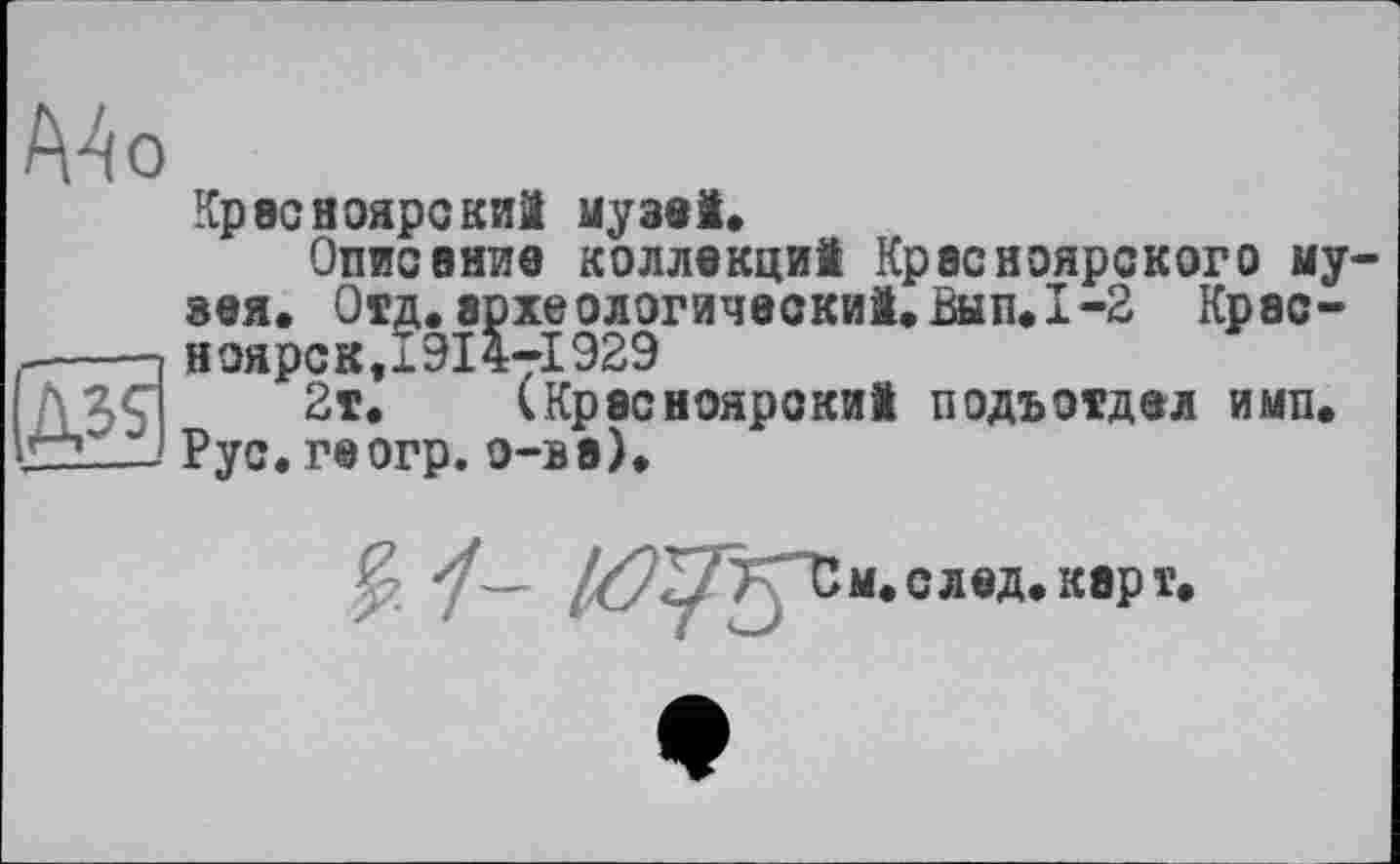 ﻿А4о
Красноярский музей.
Описание коллекций Красноярского му зея. Отд. зрхеологический.Вып.1-2 Крэс-----п ноярок,1914т!929
AZÇ 2т. (Красноярский подъотдел и мп. ■72--t Рус. геогр. о-ва).
м. след. карт.